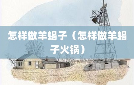 怎样做羊蝎子（怎样做羊蝎子火锅）