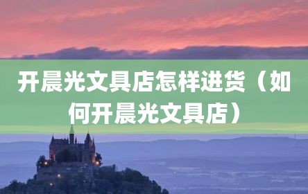 开晨光文具店怎样进货（如何开晨光文具店）