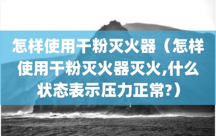 怎样使用干粉灭火器（怎样使用干粉灭火器灭火,什么状态表示压力正常?）