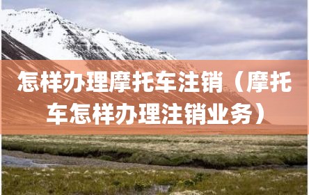怎样办理摩托车注销（摩托车怎样办理注销业务）