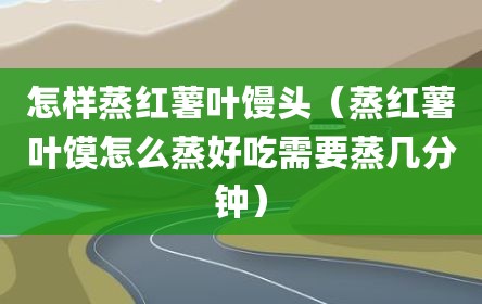 怎样蒸红薯叶馒头（蒸红薯叶馍怎么蒸好吃需要蒸几分钟）