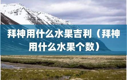 拜神用什么水果吉利（拜神用什么水果个数）