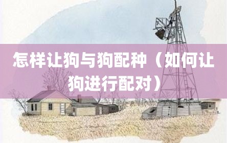 怎样让狗与狗配种（如何让狗进行配对）