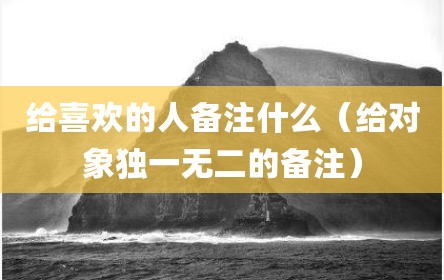 给喜欢的人备注什么（给对象独一无二的备注）