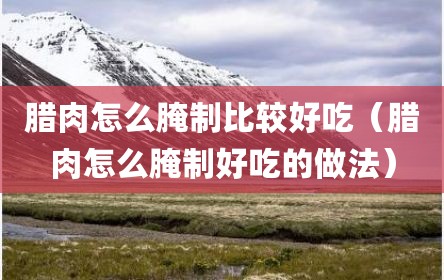 腊肉怎么腌制比较好吃（腊肉怎么腌制好吃的做法）