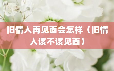 旧情人再见面会怎样（旧情人该不该见面）