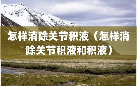 怎样消除关节积液（怎样消除关节积液和积液）