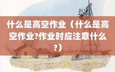 什么是高空作业（什么是高空作业?作业时应注意什么?）