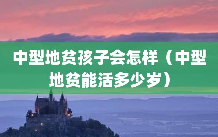 中型地贫孩子会怎样（中型地贫能活多少岁）