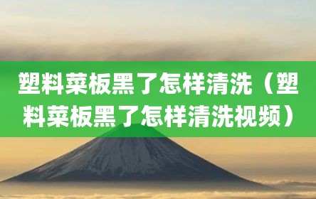 塑料菜板黑了怎样清洗（塑料菜板黑了怎样清洗视频）