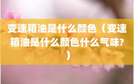 变速箱油是什么颜色（变速箱油是什么颜色什么气味?）