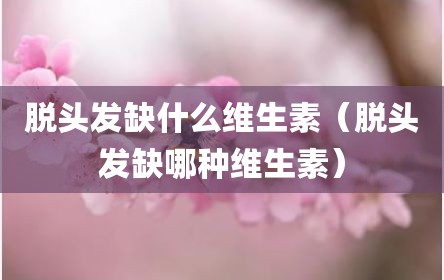 脱头发缺什么维生素（脱头发缺哪种维生素）