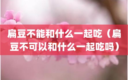 扁豆不能和什么一起吃（扁豆不可以和什么一起吃吗）