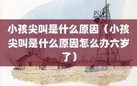 小孩尖叫是什么原因（小孩尖叫是什么原因怎么办六岁了）