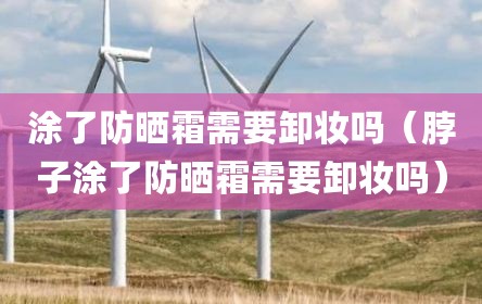 涂了防晒霜需要卸妆吗（脖子涂了防晒霜需要卸妆吗）