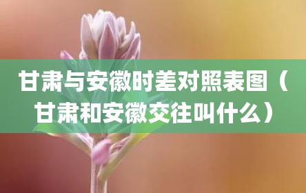 甘肃与安徽时差对照表图（甘肃和安徽交往叫什么）