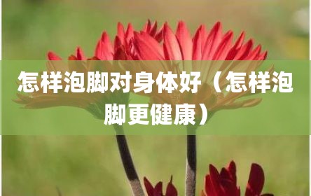 怎样泡脚对身体好（怎样泡脚更健康）