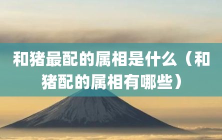 和猪最配的属相是什么（和猪配的属相有哪些）