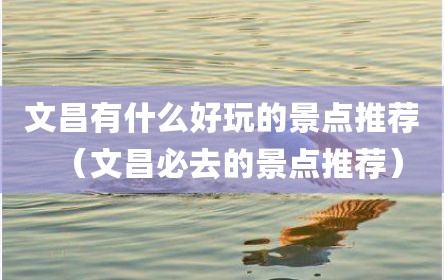文昌有什么好玩的景点推荐（文昌必去的景点推荐）