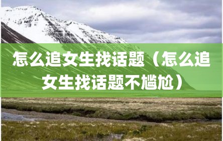 怎么追女生找话题（怎么追女生找话题不尴尬）