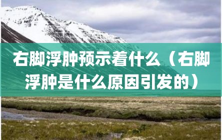 右脚浮肿预示着什么（右脚浮肿是什么原因引发的）