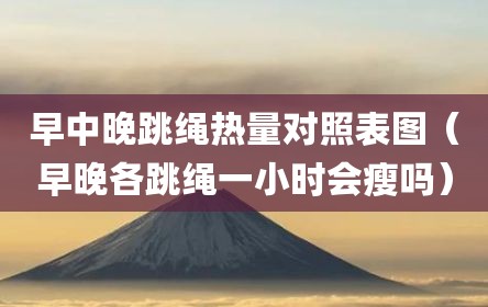 早中晚跳绳热量对照表图（早晚各跳绳一小时会瘦吗）