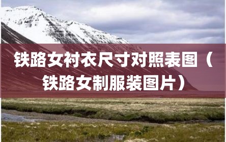 铁路女衬衣尺寸对照表图（铁路女制服装图片）
