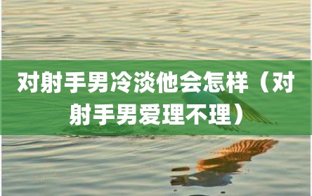 对射手男冷淡他会怎样（对射手男爱理不理）