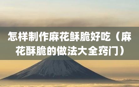 怎样制作麻花稣脆好吃（麻花酥脆的做法大全窍门）