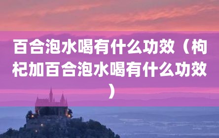 百合泡水喝有什么功效（枸杞加百合泡水喝有什么功效）