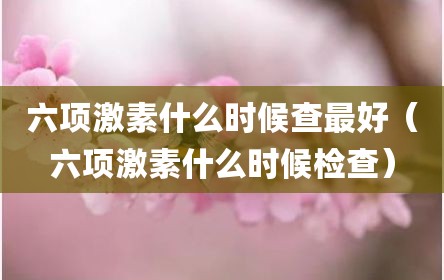 六项激素什么时候查最好（六项激素什么时候检查）