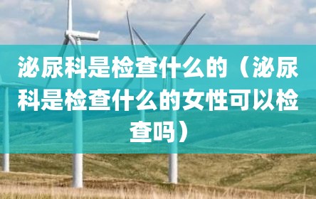 泌尿科是检查什么的（泌尿科是检查什么的女性可以检查吗）