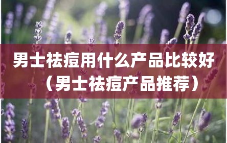 男士祛痘用什么产品比较好（男士祛痘产品推荐）