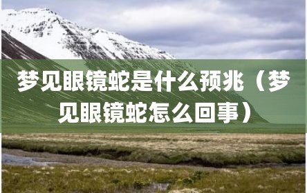 梦见眼镜蛇是什么预兆（梦见眼镜蛇怎么回事）