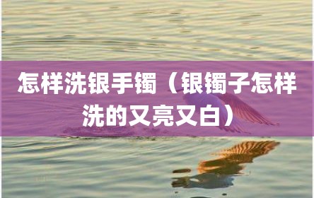 怎样洗银手镯（银镯子怎样洗的又亮又白）