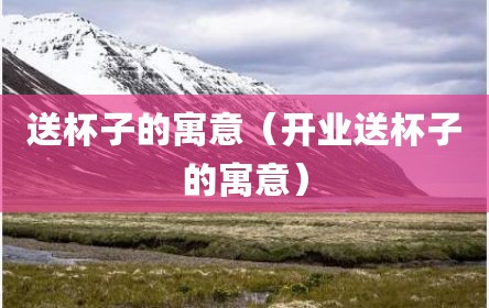 送杯子的寓意（开业送杯子的寓意）