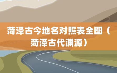 菏泽古今地名对照表全图（菏泽古代渊源）
