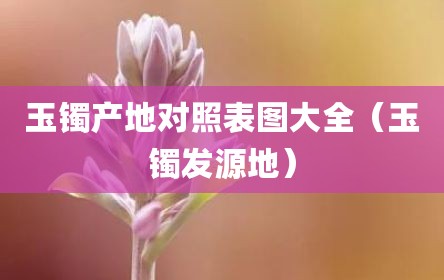 玉镯产地对照表图大全（玉镯发源地）