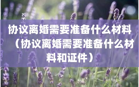 协议离婚需要准备什么材料（协议离婚需要准备什么材料和证件）