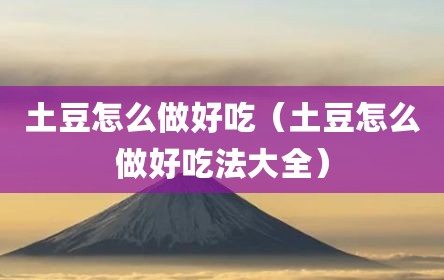 土豆怎么做好吃（土豆怎么做好吃法大全）