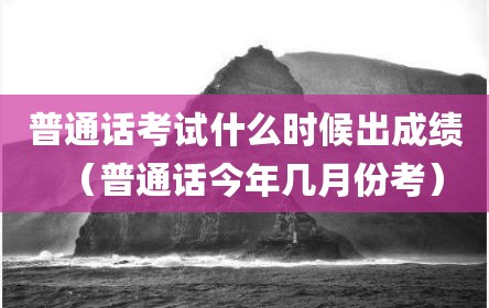 普通话考试什么时候出成绩（普通话今年几月份考）