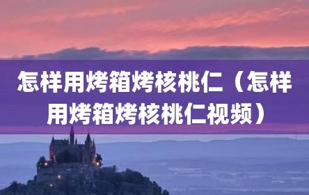 怎样用烤箱烤核桃仁（怎样用烤箱烤核桃仁视频）