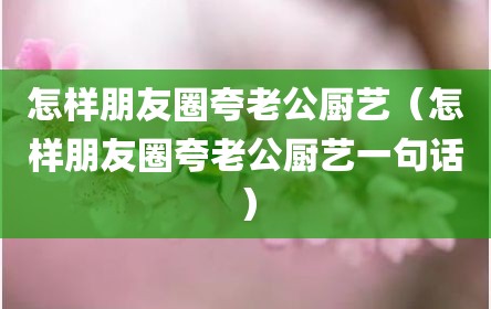 怎样朋友圈夸老公厨艺（怎样朋友圈夸老公厨艺一句话）