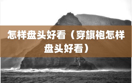 怎样盘头好看（穿旗袍怎样盘头好看）
