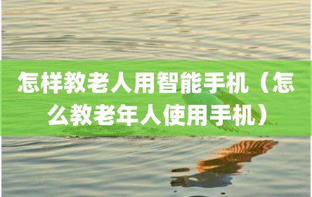 怎样教老人用智能手机（怎么教老年人使用手机）