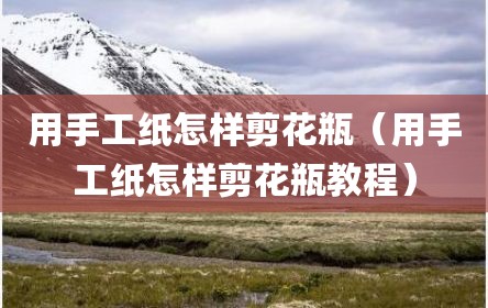 用手工纸怎样剪花瓶（用手工纸怎样剪花瓶教程）