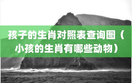 孩子的生肖对照表查询图（小孩的生肖有哪些动物）