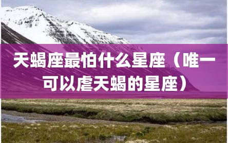 天蝎座最怕什么星座（唯一可以虐天蝎的星座）