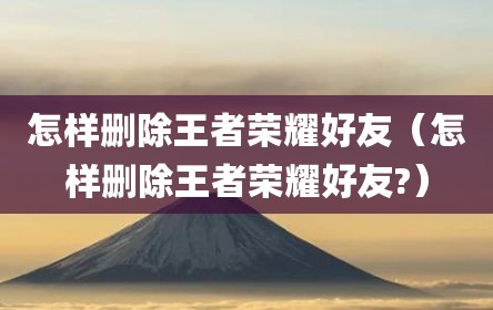 怎样删除王者荣耀好友（怎样删除王者荣耀好友?）