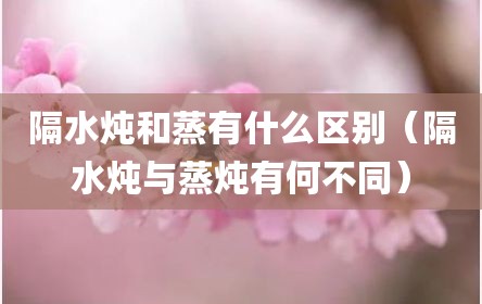 隔水炖和蒸有什么区别（隔水炖与蒸炖有何不同）